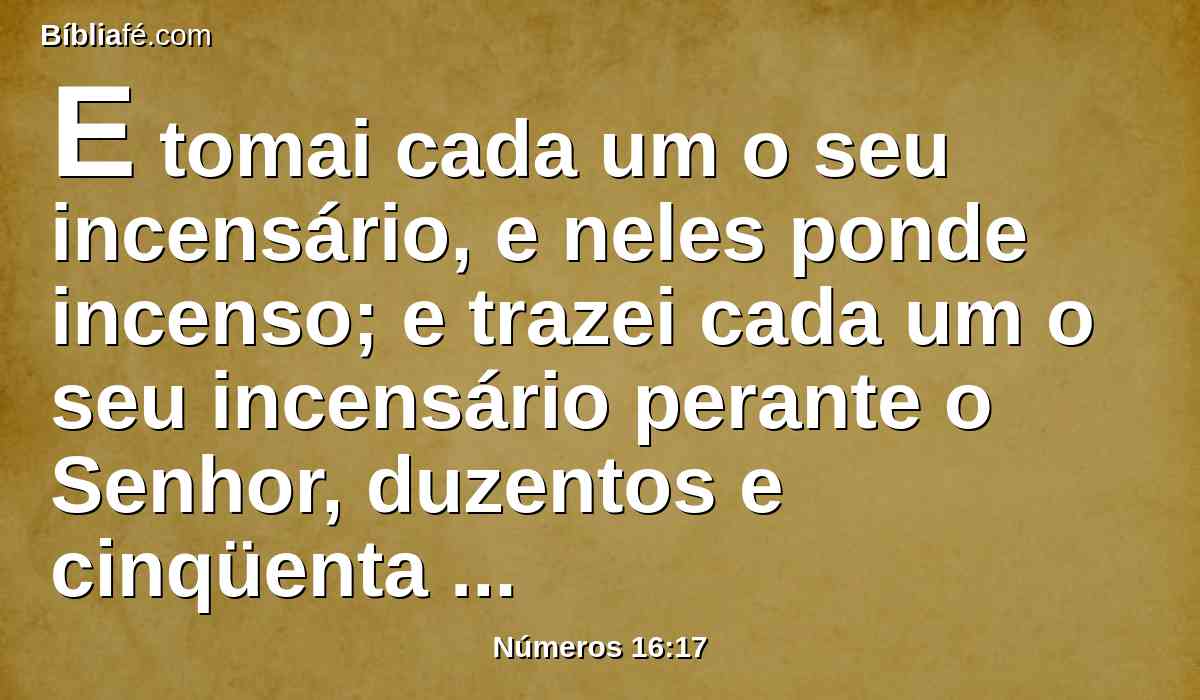 E tomai cada um o seu incensário, e neles ponde incenso; e trazei cada um o seu incensário perante o Senhor, duzentos e cinqüenta incensários; também tu e Arão, cada um o seu incensário.