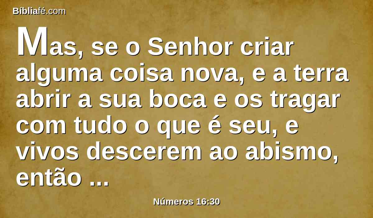 Mas, se o Senhor criar alguma coisa nova, e a terra abrir a sua boca e os tragar com tudo o que é seu, e vivos descerem ao abismo, então conhecereis que estes homens irritaram ao Senhor.