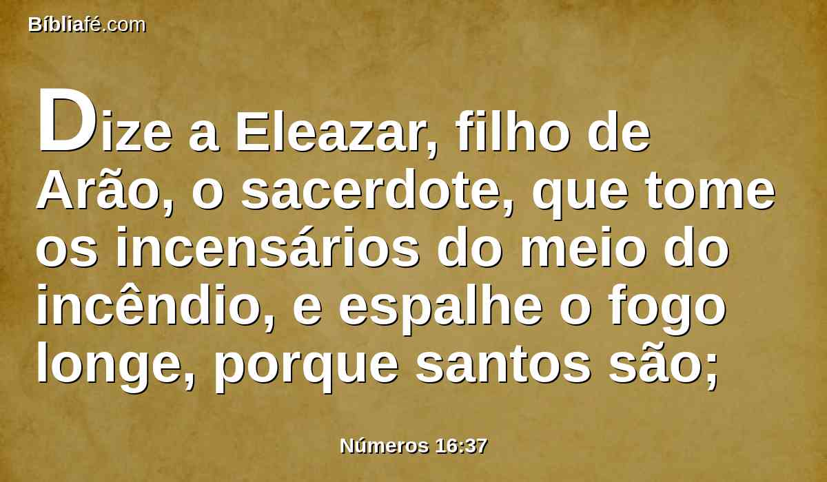 Dize a Eleazar, filho de Arão, o sacerdote, que tome os incensários do meio do incêndio, e espalhe o fogo longe, porque santos são;