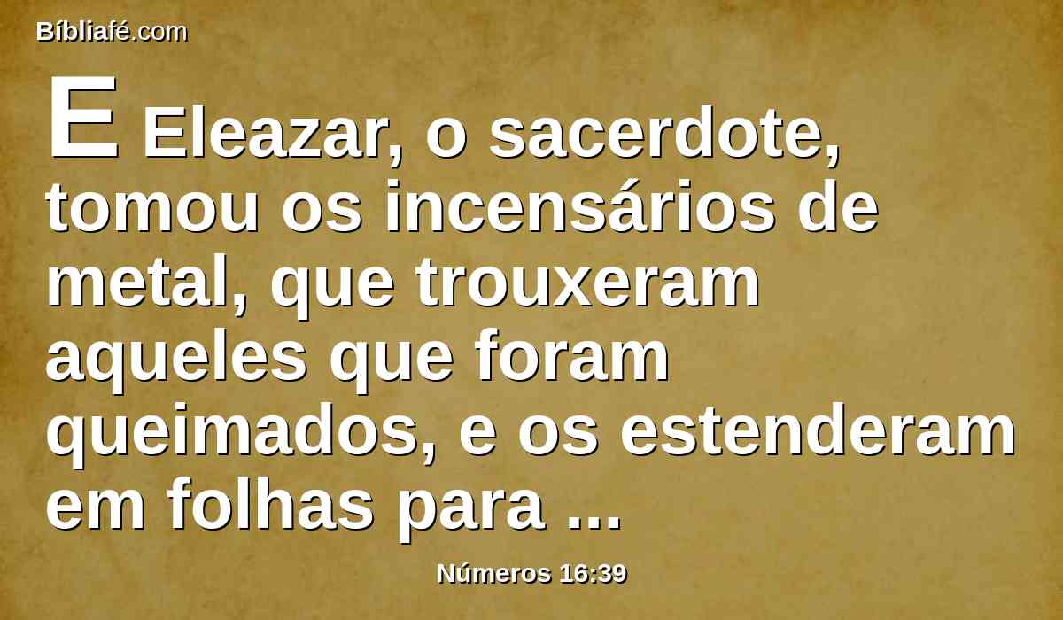 E Eleazar, o sacerdote, tomou os incensários de metal, que trouxeram aqueles que foram queimados, e os estenderam em folhas para cobertura do altar,