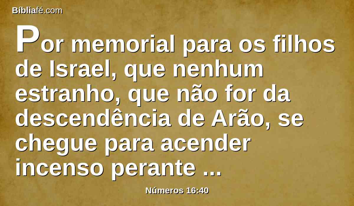 Por memorial para os filhos de Israel, que nenhum estranho, que não for da descendência de Arão, se chegue para acender incenso perante o Senhor; para que não seja como Coré e a sua congregação, como o Senhor lhe tinha dito por intermédio de Moisés,