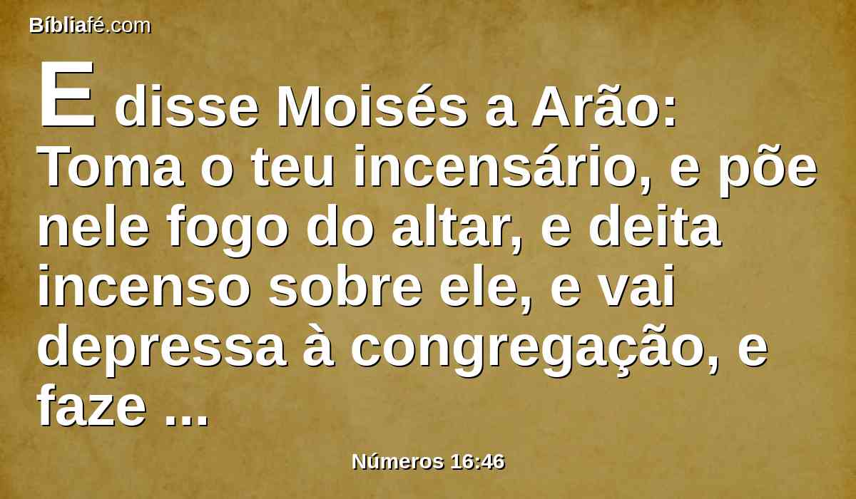 E disse Moisés a Arão: Toma o teu incensário, e põe nele fogo do altar, e deita incenso sobre ele, e vai depressa à congregação, e faze expiação por eles; porque grande indignação saiu de diante do Senhor; já começou a praga.