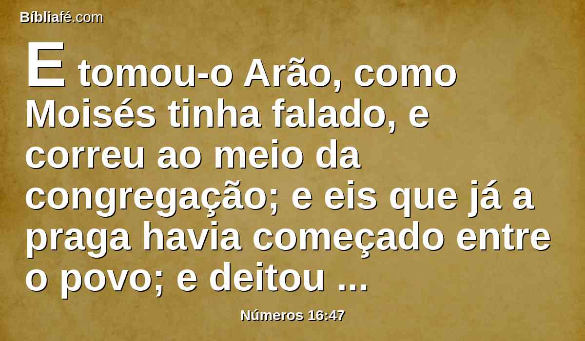 E tomou-o Arão, como Moisés tinha falado, e correu ao meio da congregação; e eis que já a praga havia começado entre o povo; e deitou incenso nele, e fez expiação pelo povo.