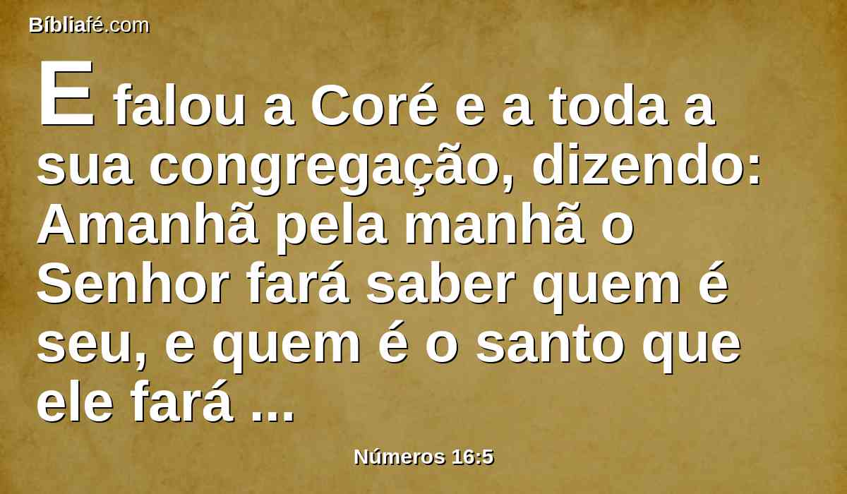 E falou a Coré e a toda a sua congregação, dizendo: Amanhã pela manhã o Senhor fará saber quem é seu, e quem é o santo que ele fará chegar a si; e aquele a quem escolher fará chegar a si.