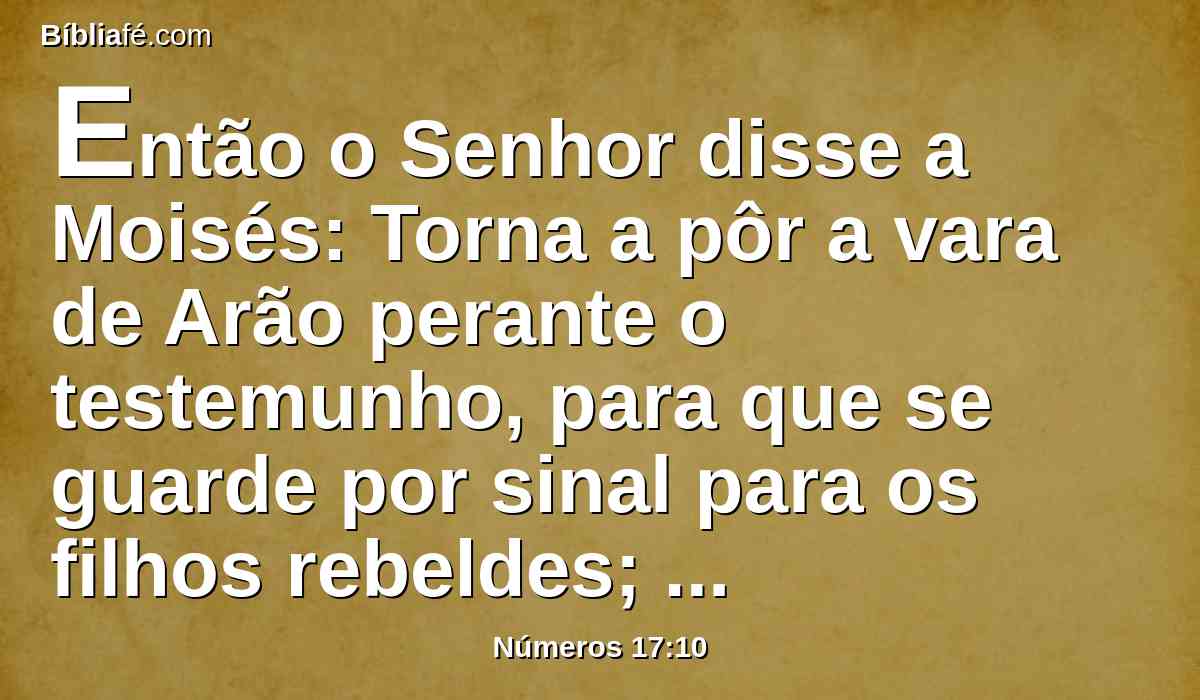 Então o Senhor disse a Moisés: Torna a pôr a vara de Arão perante o testemunho, para que se guarde por sinal para os filhos rebeldes; assim farás acabar as suas murmurações contra mim, e não morrerão.