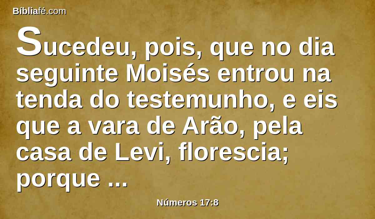 Sucedeu, pois, que no dia seguinte Moisés entrou na tenda do testemunho, e eis que a vara de Arão, pela casa de Levi, florescia; porque produzira flores e brotara renovos e dera amêndoas.