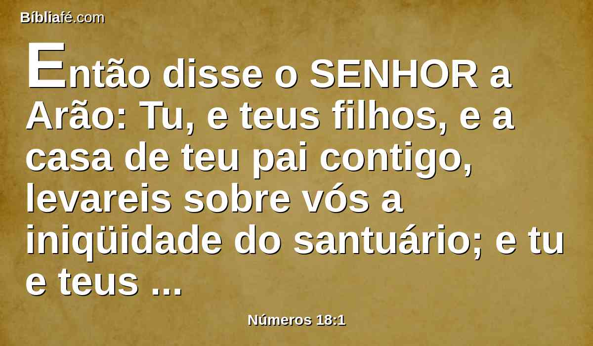 Então disse o SENHOR a Arão: Tu, e teus filhos, e a casa de teu pai contigo, levareis sobre vós a iniqüidade do santuário; e tu e teus filhos contigo levareis sobre vós a iniqüidade do vosso sacerdócio.