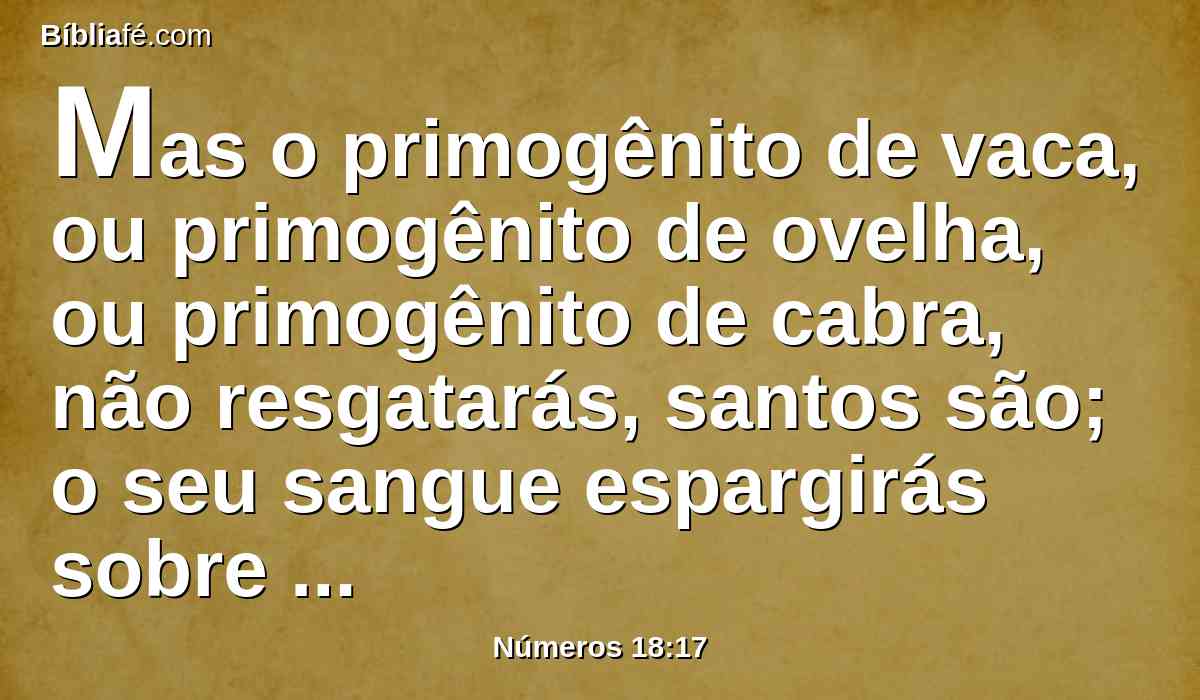 Mas o primogênito de vaca, ou primogênito de ovelha, ou primogênito de cabra, não resgatarás, santos são; o seu sangue espargirás sobre o altar, e a sua gordura queimarás em oferta queimada de cheiro suave ao Senhor.