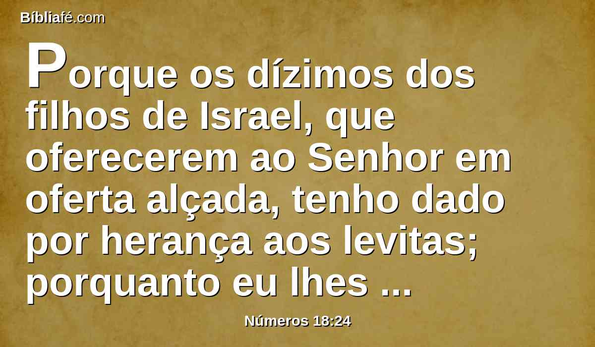 Porque os dízimos dos filhos de Israel, que oferecerem ao Senhor em oferta alçada, tenho dado por herança aos levitas; porquanto eu lhes disse: No meio dos filhos de Israel nenhuma herança terão.