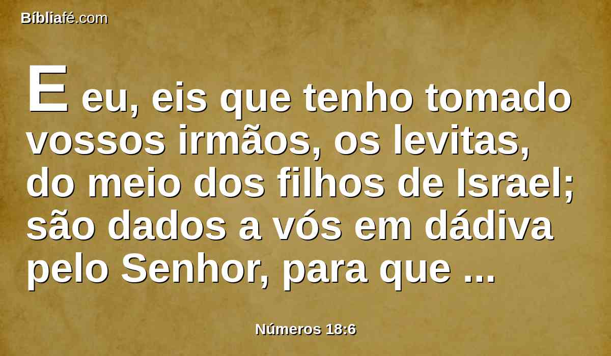 E eu, eis que tenho tomado vossos irmãos, os levitas, do meio dos filhos de Israel; são dados a vós em dádiva pelo Senhor, para que sirvam ao ministério da tenda da congregação.