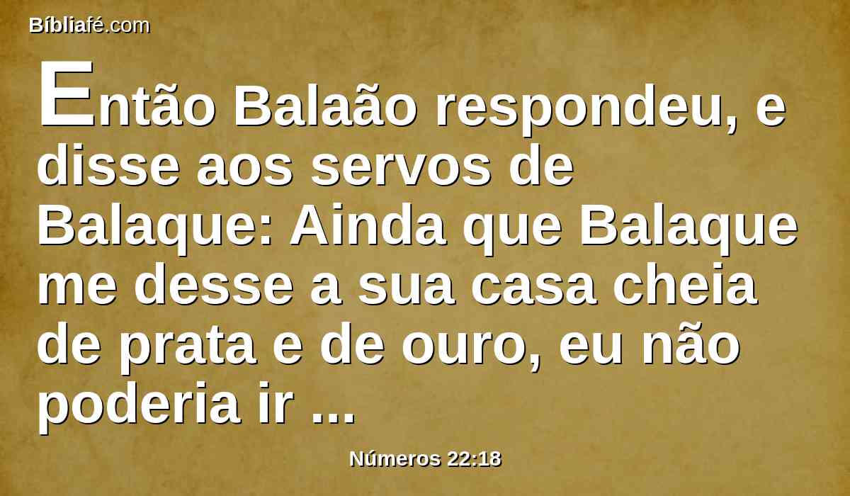 Então Balaão respondeu, e disse aos servos de Balaque: Ainda que Balaque me desse a sua casa cheia de prata e de ouro, eu não poderia ir além da ordem do Senhor meu Deus, para fazer coisa pequena ou grande;