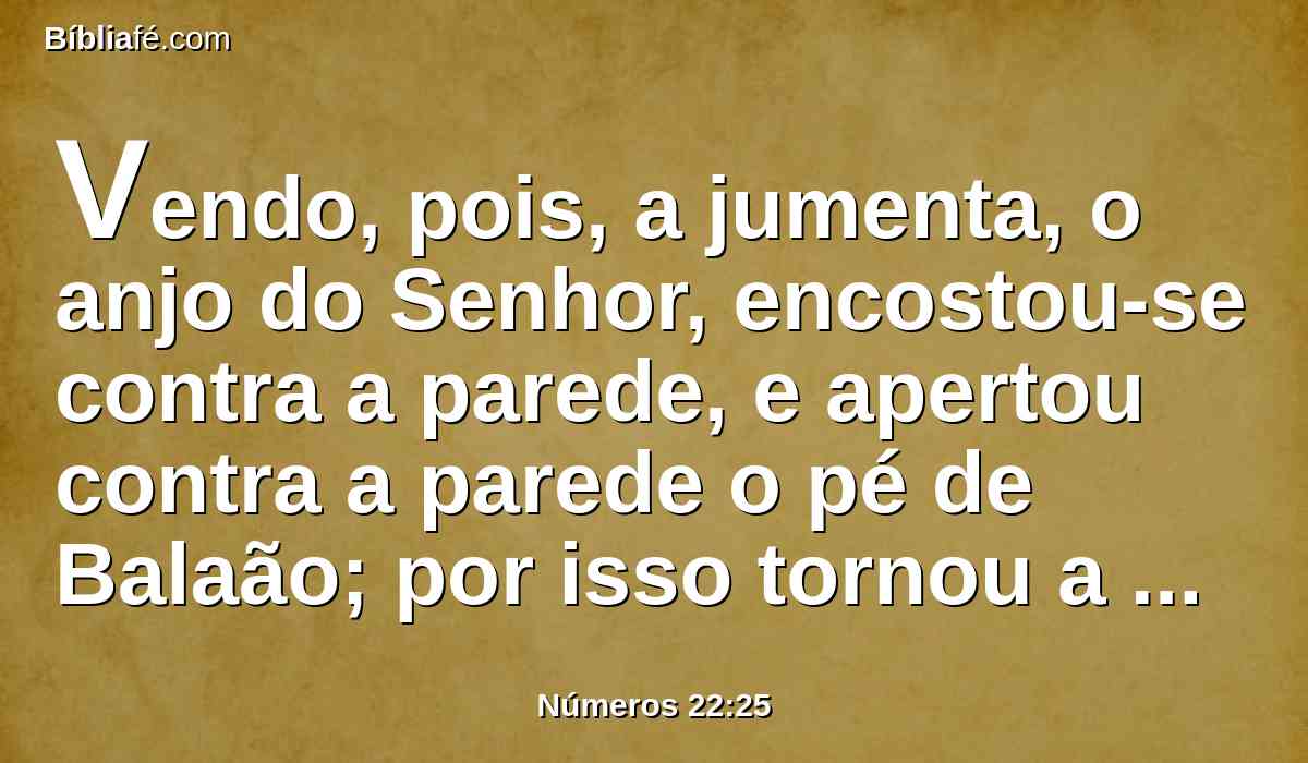 Vendo, pois, a jumenta, o anjo do Senhor, encostou-se contra a parede, e apertou contra a parede o pé de Balaão; por isso tornou a espancá-la.