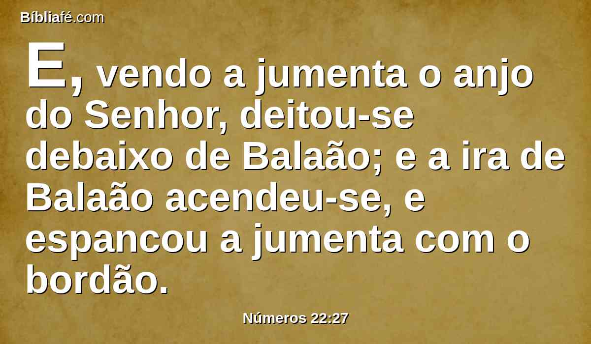 E, vendo a jumenta o anjo do Senhor, deitou-se debaixo de Balaão; e a ira de Balaão acendeu-se, e espancou a jumenta com o bordão.