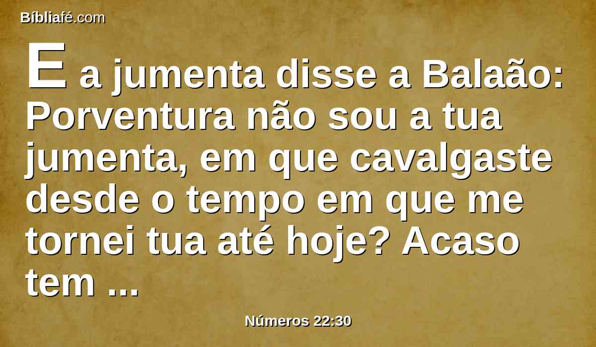 E a jumenta disse a Balaão: Porventura não sou a tua jumenta, em que cavalgaste desde o tempo em que me tornei tua até hoje? Acaso tem sido o meu costume fazer assim contigo? E ele respondeu: Não.