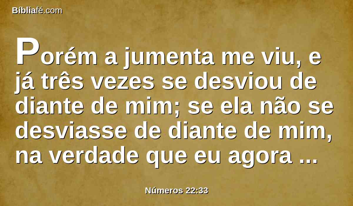 Porém a jumenta me viu, e já três vezes se desviou de diante de mim; se ela não se desviasse de diante de mim, na verdade que eu agora te haveria matado, e a ela deixaria com vida.