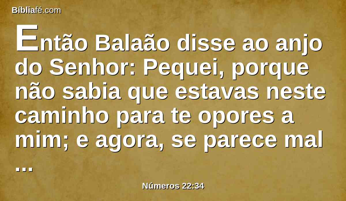 Então Balaão disse ao anjo do Senhor: Pequei, porque não sabia que estavas neste caminho para te opores a mim; e agora, se parece mal aos teus olhos, voltarei.