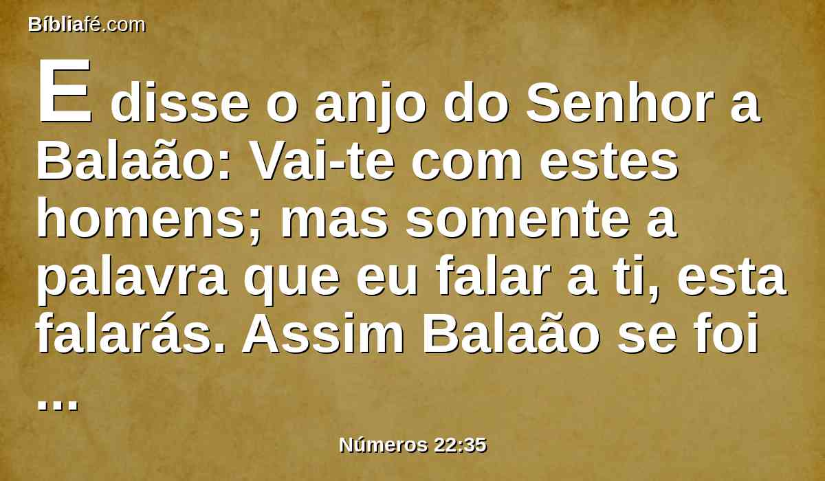 E disse o anjo do Senhor a Balaão: Vai-te com estes homens; mas somente a palavra que eu falar a ti, esta falarás. Assim Balaão se foi com os príncipes de Balaque.