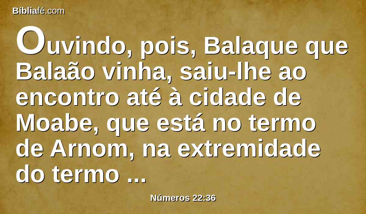 Ouvindo, pois, Balaque que Balaão vinha, saiu-lhe ao encontro até à cidade de Moabe, que está no termo de Arnom, na extremidade do termo dele.