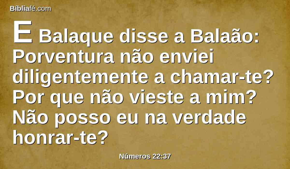 E Balaque disse a Balaão: Porventura não enviei diligentemente a chamar-te? Por que não vieste a mim? Não posso eu na verdade honrar-te?