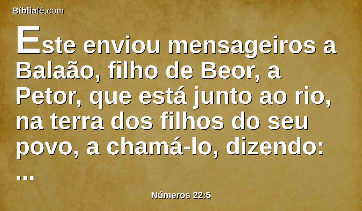 Este enviou mensageiros a Balaão, filho de Beor, a Petor, que está junto ao rio, na terra dos filhos do seu povo, a chamá-lo, dizendo: Eis que um povo saiu do Egito; eis que cobre a face da terra, e está parado defronte de mim.