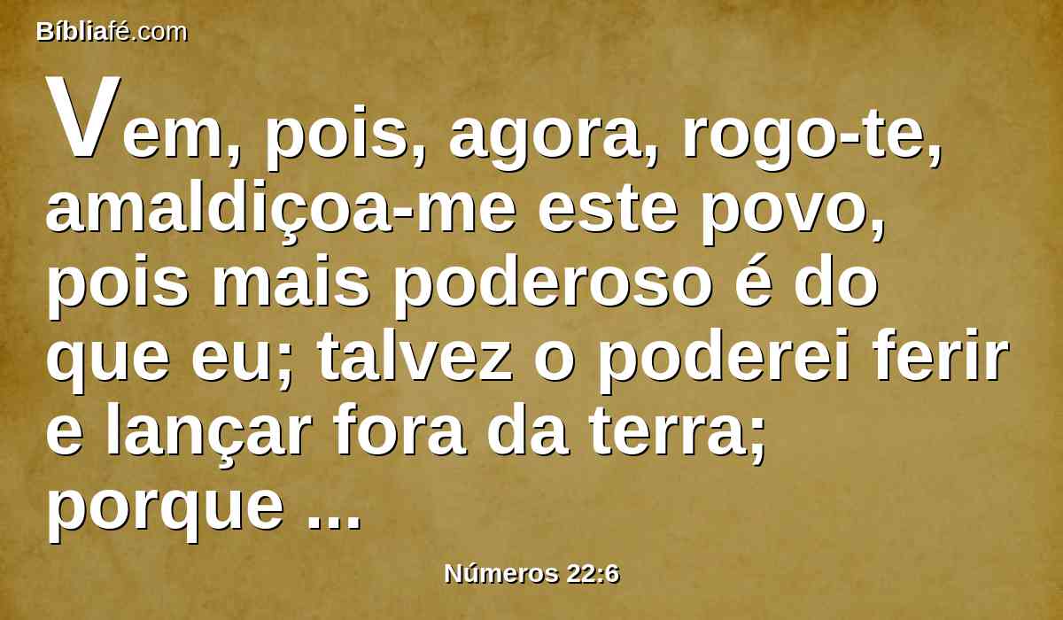 Vem, pois, agora, rogo-te, amaldiçoa-me este povo, pois mais poderoso é do que eu; talvez o poderei ferir e lançar fora da terra; porque eu sei que, a quem tu abençoares será abençoado, e a quem tu amaldiçoares será amaldiçoado.