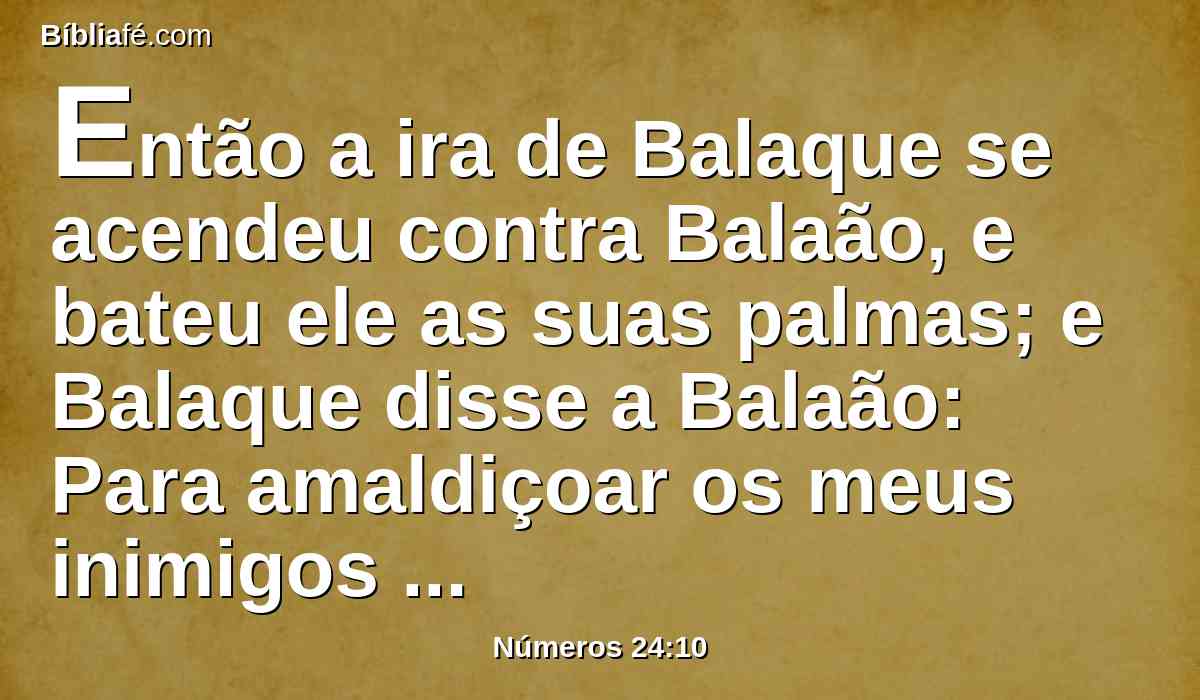 Então a ira de Balaque se acendeu contra Balaão, e bateu ele as suas palmas; e Balaque disse a Balaão: Para amaldiçoar os meus inimigos te tenho chamado; porém agora já três vezes os abençoaste inteiramente.