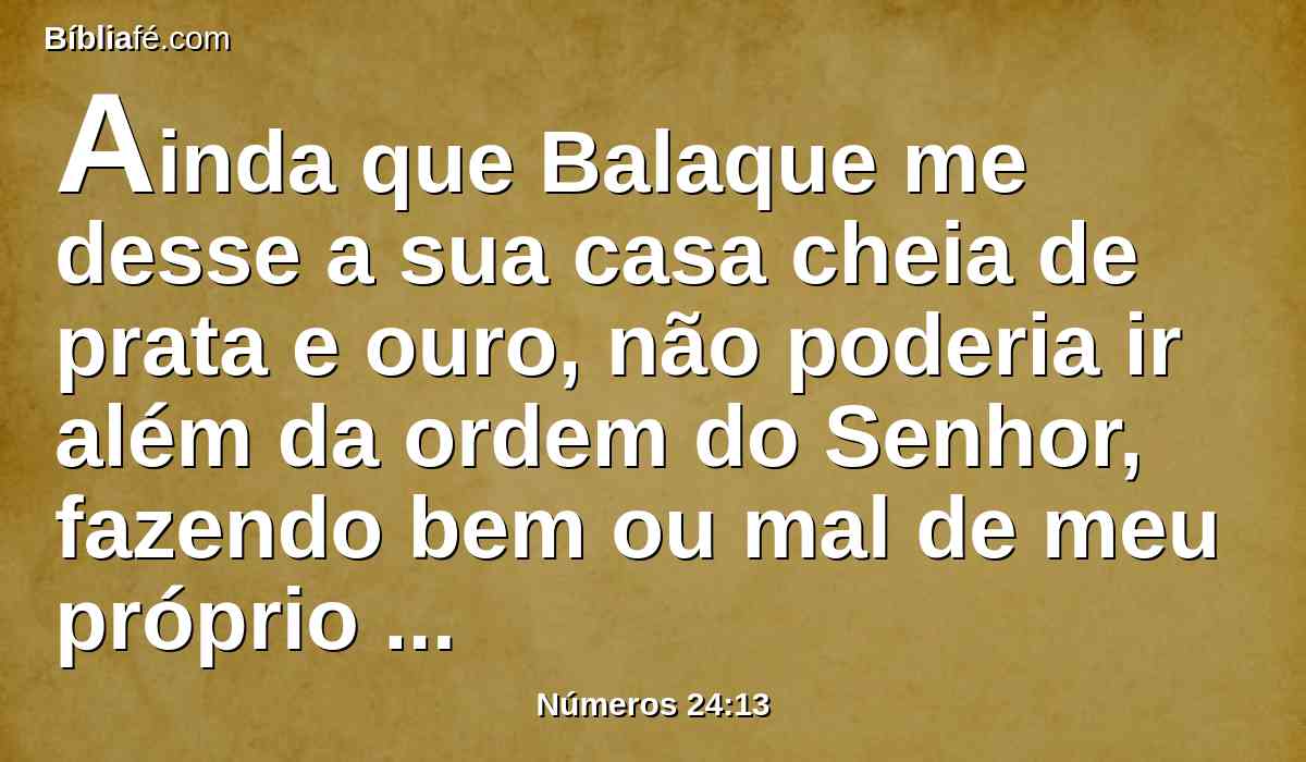 Ainda que Balaque me desse a sua casa cheia de prata e ouro, não poderia ir além da ordem do Senhor, fazendo bem ou mal de meu próprio coração; o que o Senhor falar, isso falarei eu?