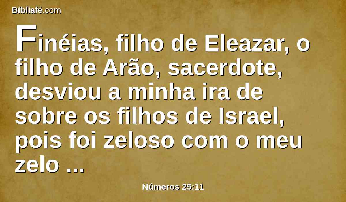 Finéias, filho de Eleazar, o filho de Arão, sacerdote, desviou a minha ira de sobre os filhos de Israel, pois foi zeloso com o meu zelo no meio deles; de modo que, no meu zelo, não consumi os filhos de Israel.