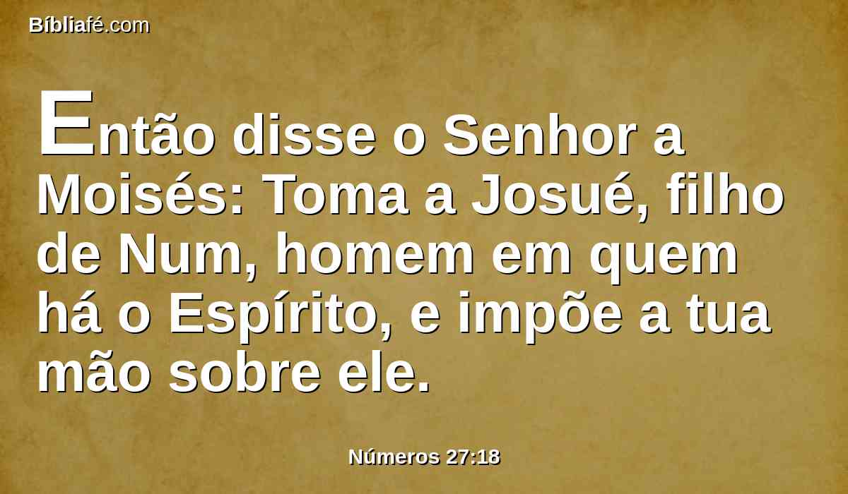 Então disse o Senhor a Moisés: Toma a Josué, filho de Num, homem em quem há o Espírito, e impõe a tua mão sobre ele.