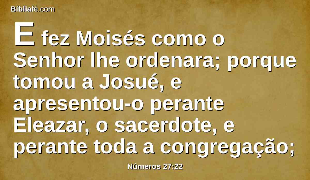 E fez Moisés como o Senhor lhe ordenara; porque tomou a Josué, e apresentou-o perante Eleazar, o sacerdote, e perante toda a congregação;