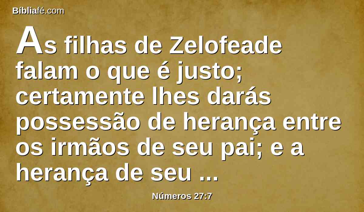 As filhas de Zelofeade falam o que é justo; certamente lhes darás possessão de herança entre os irmãos de seu pai; e a herança de seu pai farás passar a elas.