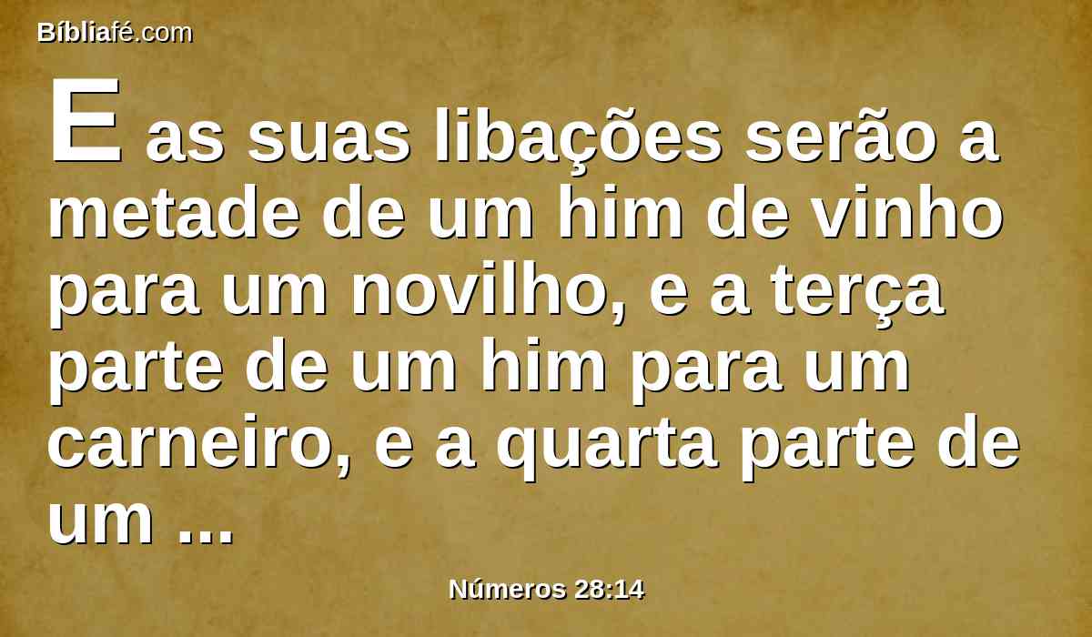 E as suas libações serão a metade de um him de vinho para um novilho, e a terça parte de um him para um carneiro, e a quarta parte de um him para um cordeiro; este é o holocausto da lua nova de cada mês, segundo os meses do ano.