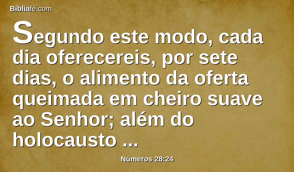 Segundo este modo, cada dia oferecereis, por sete dias, o alimento da oferta queimada em cheiro suave ao Senhor; além do holocausto contínuo se oferecerá isto com a sua libação.