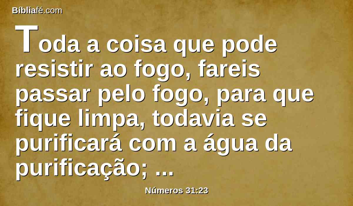 Toda a coisa que pode resistir ao fogo, fareis passar pelo fogo, para que fique limpa, todavia se purificará com a água da purificação; mas tudo que não pode resistir ao fogo, fareis passar pela água.