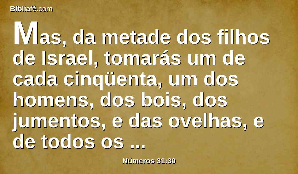 Mas, da metade dos filhos de Israel, tomarás um de cada cinqüenta, um dos homens, dos bois, dos jumentos, e das ovelhas, e de todos os animais; e os darás aos levitas que têm cuidado da guarda do tabernáculo do Senhor.