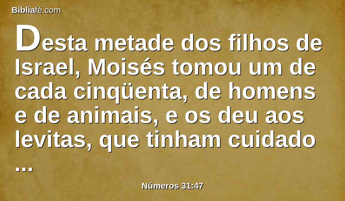 Desta metade dos filhos de Israel, Moisés tomou um de cada cinqüenta, de homens e de animais, e os deu aos levitas, que tinham cuidado da guarda do tabernáculo do Senhor, como o Senhor ordenara a Moisés.