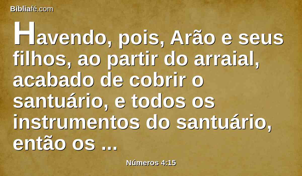 Havendo, pois, Arão e seus filhos, ao partir do arraial, acabado de cobrir o santuário, e todos os instrumentos do santuário, então os filhos de Coate virão para levá-lo; mas no santuário não tocarão para que não morram; este é o cargo dos filhos de Coate na tenda da congregação.