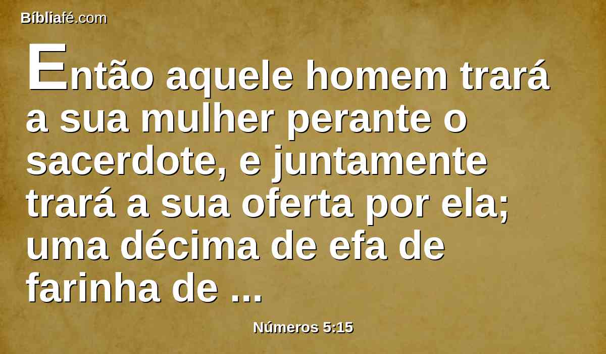 Então aquele homem trará a sua mulher perante o sacerdote, e juntamente trará a sua oferta por ela; uma décima de efa de farinha de cevada, sobre a qual não deitará azeite, nem sobre ela porá incenso, porquanto é oferta de alimentos por ciúmes, oferta memorativa, que traz a iniqüidade em memória.