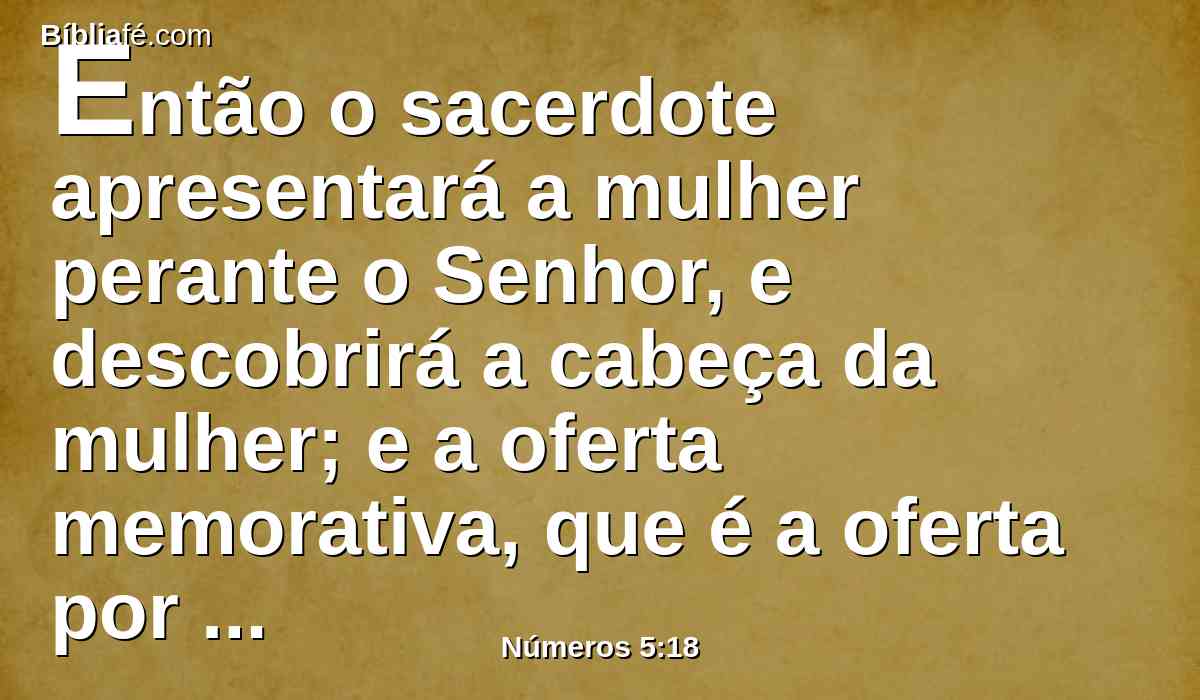 Então o sacerdote apresentará a mulher perante o Senhor, e descobrirá a cabeça da mulher; e a oferta memorativa, que é a oferta por ciúmes, porá sobre as suas mãos, e a água amarga, que traz consigo a maldição, estará na mão do sacerdote.