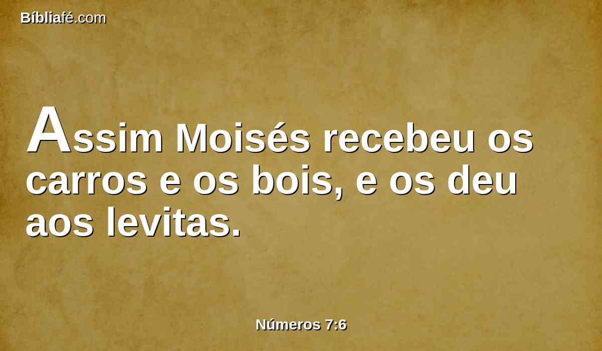 Assim Moisés recebeu os carros e os bois, e os deu aos levitas.