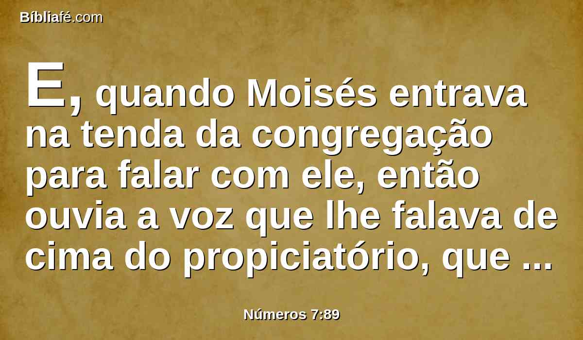 E, quando Moisés entrava na tenda da congregação para falar com ele, então ouvia a voz que lhe falava de cima do propiciatório, que estava sobre a arca do testemunho entre os dois querubins; assim com ele falava.