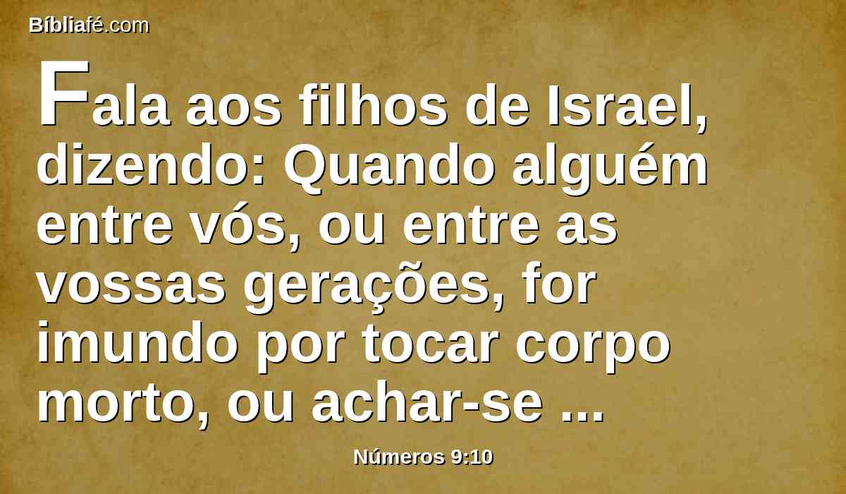 Fala aos filhos de Israel, dizendo: Quando alguém entre vós, ou entre as vossas gerações, for imundo por tocar corpo morto, ou achar-se em jornada longe de vós, contudo ainda celebrará a páscoa ao Senhor.