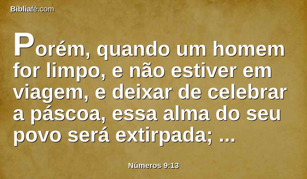 Porém, quando um homem for limpo, e não estiver em viagem, e deixar de celebrar a páscoa, essa alma do seu povo será extirpada; porquanto não ofereceu a oferta do Senhor a seu tempo determinado; esse homem levará o seu pecado.