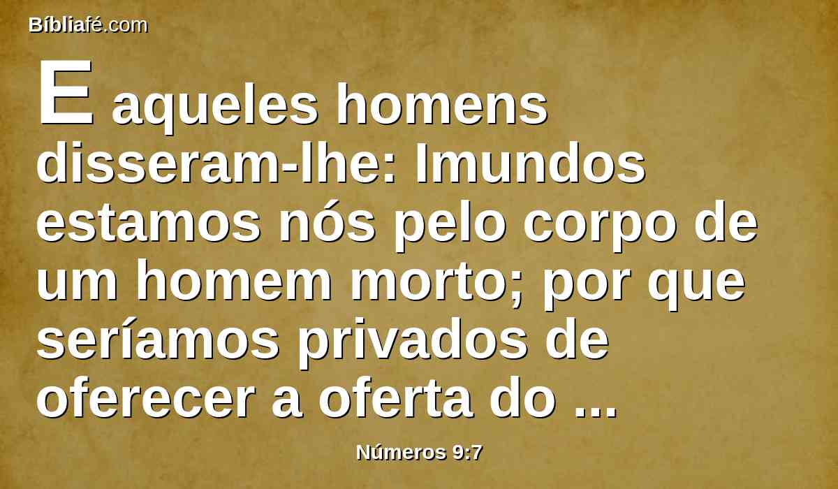 E aqueles homens disseram-lhe: Imundos estamos nós pelo corpo de um homem morto; por que seríamos privados de oferecer a oferta do Senhor a seu tempo determinado no meio dos filhos de Israel?