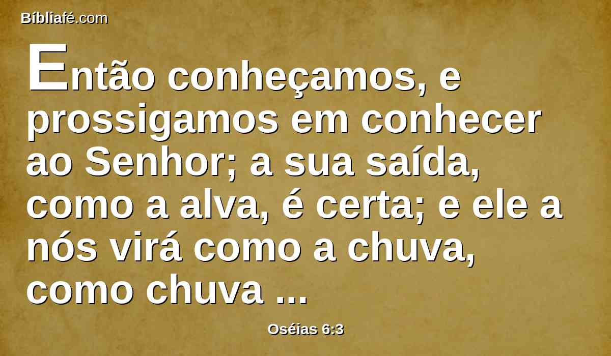 Então conheçamos, e prossigamos em conhecer ao Senhor; a sua saída, como a alva, é certa; e ele a nós virá como a chuva, como chuva serôdia que rega a terra.