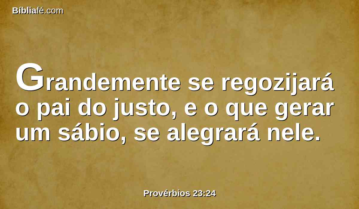 Grandemente se regozijará o pai do justo, e o que gerar um sábio, se alegrará nele.