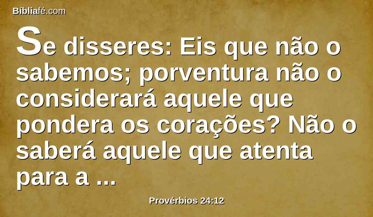 Se disseres: Eis que não o sabemos; porventura não o considerará aquele que pondera os corações? Não o saberá aquele que atenta para a tua alma? Não dará ele ao homem conforme a sua obra?