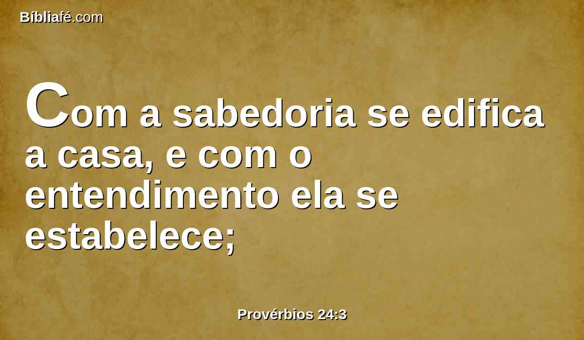 Com a sabedoria se edifica a casa, e com o entendimento ela se estabelece;