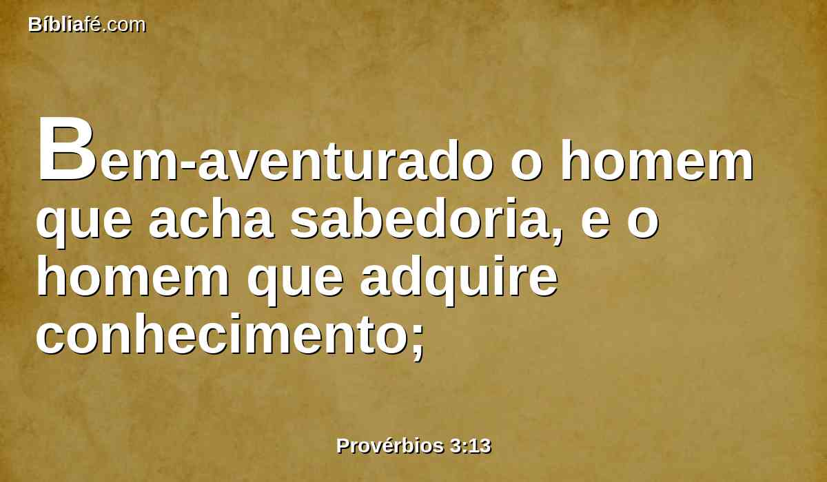 Bem-aventurado o homem que acha sabedoria, e o homem que adquire conhecimento;