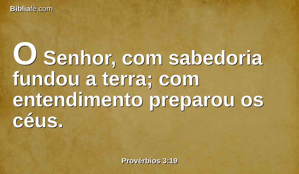 O Senhor, com sabedoria fundou a terra; com entendimento preparou os céus.